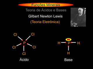 Funções Minerais
        Teoria de Ácidos e Bases
           Gilbert Newton Lewis
             (Teoria Eletrônica)


Cl           Cl

       P                      H     P     H
Cl            Cl
      Cl                            H
     Ácido                         Base
 