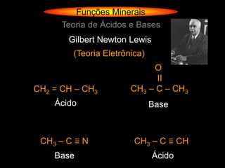Funções Minerais
      Teoria de Ácidos e Bases
       Gilbert Newton Lewis
        (Teoria Eletrônica)
                            O
                             ΙΙ
CH2 = CH – CH3         CH3 – C – CH3
    Ácido                     Base



 CH3 – C ≡ N            CH3 – C ≡ CH
    Base                      Ácido
 