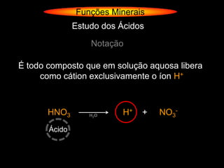 Funções Minerais
               Estudo dos Ácidos

                   Notação

É todo composto que em solução aquosa libera
     como cátion exclusivamente o íon H+



       HNO3        H2O     H+   +   NO3-
       Ácido
 
