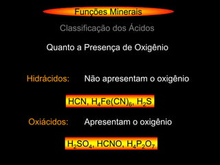 Funções Minerais
        Classificação dos Ácidos

     Quanto a Presença de Oxigênio


Hidrácidos:     Não apresentam o oxigênio

          HCN, H4Fe(CN)6, H2S

Oxiácidos:      Apresentam o oxigênio

          H2SO4, HCNO, H4P2O7
 
