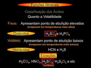 Funções Minerais
          Classificação dos Ácidos
            Quanto a Volatilidade
Fixos: Apresentam ponto de ebulição elevados
           (evaporam em temperaturas mais altas)

   Oxiácidos               H2SO4 e H3PO4
Voláteis: Apresentam ponto de ebulição baixos
               (evaporam em temperaturas mais baixas)

   Hidrácidos                HCN e H2S
                       Exceções
      H2CO3, HNO3, H2SO3, H2S2O3 e etc
                         (voláteis)
 