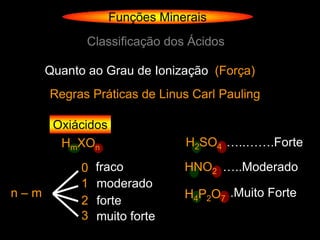 Funções Minerais
             Classificação dos Ácidos

      Quanto ao Grau de Ionização (Força)
      Regras Práticas de Linus Carl Pauling

       Oxiácidos
        HmXOn                  H2SO4 …..…….Forte

            0   fraco          HNO2 …..Moderado
            1   moderado
n–m                            H4P2O7 .Muito Forte
            2   forte
            3   muito forte
 