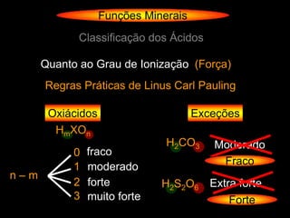 Funções Minerais
             Classificação dos Ácidos

      Quanto ao Grau de Ionização (Força)
      Regras Práticas de Linus Carl Pauling

       Oxiácidos                      Exceções
        HmXOn
                               H2CO3     Moderado
            0   fraco
            1   moderado                  Fraco
n–m
            2   forte         H2S2O6 Extra forte
            3   muito forte              Forte
 