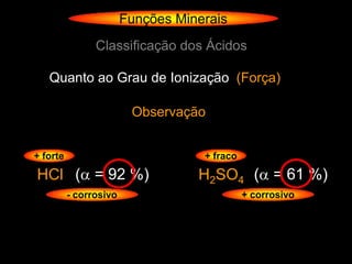 Funções Minerais
                Classificação dos Ácidos

   Quanto ao Grau de Ionização (Força)

                         Observação


+ forte                             + fraco

HCl ( = 92 %)                     H2SO4 ( = 61 %)
          - corrosivo                         + corrosivo
 