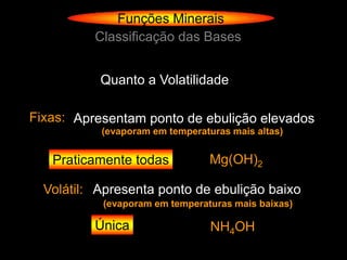 Funções Minerais
          Classificação das Bases


           Quanto a Volatilidade

Fixas: Apresentam ponto de ebulição elevados
           (evaporam em temperaturas mais altas)


   Praticamente todas            Mg(OH)2

  Volátil: Apresenta ponto de ebulição baixo
           (evaporam em temperaturas mais baixas)

          Única                  NH4OH
 