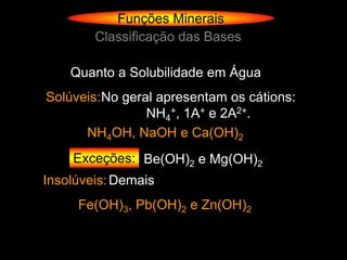 Funções Minerais
        Classificação das Bases

    Quanto a Solubilidade em Água
Solúveis: No geral apresentam os cátions:
                 NH4+, 1A+ e 2A2+.
      NH4OH, NaOH e Ca(OH)2
    Exceções: Be(OH)2 e Mg(OH)2
Insolúveis: Demais
     Fe(OH)3, Pb(OH)2 e Zn(OH)2
 