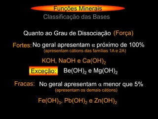 Funções Minerais
          Classificação das Bases

   Quanto ao Grau de Dissociação (Força)
Fortes: No geral apresentam α próximo de 100%
          (apresentam cátions das famílias 1A e 2A)

         KOH, NaOH e Ca(OH)2
      Exceção:     Be(OH)2 e Mg(OH)2

Fracas: No geral apresentam α menor que 5%
               (apresentam os demais cátions)

        Fe(OH)3, Pb(OH)2 e Zn(OH)2
 