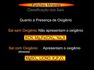 Funções Minerais
            Classificação dos Sais

      Quanto a Presença de Oxigênio

Sal sem Oxigênio: Não apresentam o oxigênio

          KCN, Mg2Fe(CN)6, Na2S

Sal com Oxigênio:    Apresentam o oxigênio
     (Oxissais)

           MgSO4, LiCNO, K4P2O7
 