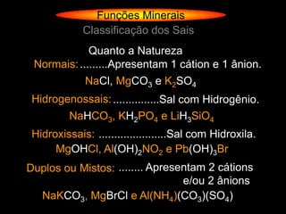 Funções Minerais
             Classificação dos Sais
             Quanto a Natureza
 Normais: .........Apresentam 1 cátion e 1 ânion.
             NaCl, MgCO3 e K2SO4
 Hidrogenossais: ...............Sal com Hidrogênio.
          NaHCO3, KH2PO4 e LiH3SiO4
 Hidroxissais: ......................Sal com Hidroxila.
      MgOHCl, Al(OH)2NO2 e Pb(OH)3Br
Duplos ou Mistos: ........ Apresentam 2 cátions
                                 e/ou 2 ânions
  NaKCO3, MgBrCl e Al(NH4)(CO3)(SO4)
 