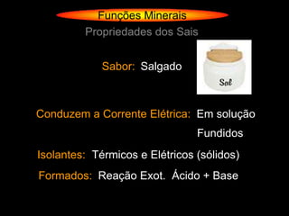 Funções Minerais
         Propriedades dos Sais


             Sabor: Salgado



Conduzem a Corrente Elétrica: Em solução
                                Fundidos
Isolantes: Térmicos e Elétricos (sólidos)
Formados: Reação Exot. Ácido + Base
 