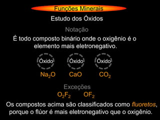 Funções Minerais
               Estudo dos Óxidos
                   Notação
  É todo composto binário onde o oxigênio é o
         elemento mais eletronegativo.

           Óxido       Óxido      Óxido

           Na2O        CaO        CO2

                      Exceções
                    O2F2    OF2
Os compostos acima são classificados como fluoretos,
 porque o flúor é mais eletronegativo que o oxigênio.
 