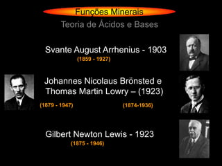 Funções Minerais
        Teoria de Ácidos e Bases

  Svante August Arrhenius - 1903
                (1859 - 1927)



 Johannes Nicolaus Brönsted e
 Thomas Martin Lowry – (1923)
(1879 - 1947)                   (1874-1936)




  Gilbert Newton Lewis - 1923
            (1875 - 1946)
 