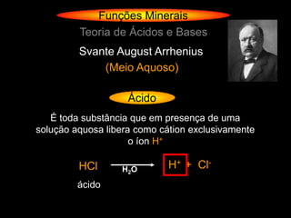 Funções Minerais
         Teoria de Ácidos e Bases
         Svante August Arrhenius
             (Meio Aquoso)

                    Ácido
   É toda substância que em presença de uma
solução aquosa libera como cátion exclusivamente
                     o íon H+

         HCl      H 2O       H+ + Cl-
         ácido
 