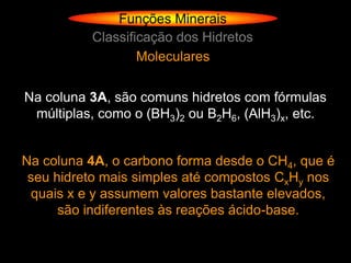 Funções Minerais
          Classificação dos Hidretos
                  Moleculares

Na coluna 3A, são comuns hidretos com fórmulas
 múltiplas, como o (BH3)2 ou B2H6, (AlH3)x, etc.


Na coluna 4A, o carbono forma desde o CH4, que é
 seu hidreto mais simples até compostos CxHy nos
 quais x e y assumem valores bastante elevados,
      são indiferentes às reações ácido-base.
 