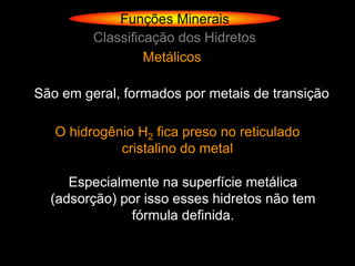 Funções Minerais
         Classificação dos Hidretos
                  Metálicos

São em geral, formados por metais de transição

   O hidrogênio H2 fica preso no reticulado
             cristalino do metal

     Especialmente na superfície metálica
  (adsorção) por isso esses hidretos não tem
               fórmula definida.
 