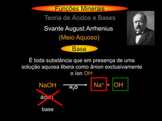 Funções Minerais
        Teoria de Ácidos e Bases
        Svante August Arrhenius
            (Meio Aquoso)
                   Base
   É toda substância que em presença de uma
solução aquosa libera como ânion exclusivamente
                    o íon OH-

      NaOH        H 2O      Na+ + OH-
       ácido

       base
 