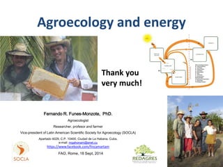 Agroecology and energy 
Thank you 
very much! 
Fernando R. Funes-Monzote, PhD. 
Agroecologist 
Researcher, profesor and farmer 
Vice-president of Latin American Scientific Society for Agroecology (SOCLA) 
Apartado 4029, C.P. 10400, Ciudad de La Habana, Cuba, 
e-mail: mgahonam@enet.cu 
https://www.facebook.com/fincamartam 
FAO, Rome, 18 Sept, 2014 
