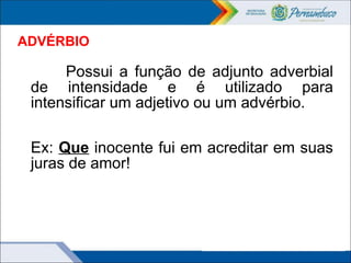 ADVÉRBIO
Possui a função de adjunto adverbial
de intensidade e é utilizado para
intensificar um adjetivo ou um advérbio.
Ex: Que inocente fui em acreditar em suas
juras de amor!
 