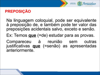 PREPOSIÇÃO
Na linguagem coloquial, pode ser equivalente
à preposição de, e também pode ter valor das
preposições acidentais salvo, exceto e senão.
Ex: Temos que (=de) estudar para as provas.
Compareceu à reunião sem outras
justificativas que (=senão) as apresentadas
anteriormente.
 
