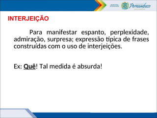 INTERJEIÇÃO
Para manifestar espanto, perplexidade,
admiração, surpresa; expressão típica de frases
construídas com o uso de interjeições.
Ex: Quê! Tal medida é absurda!
 