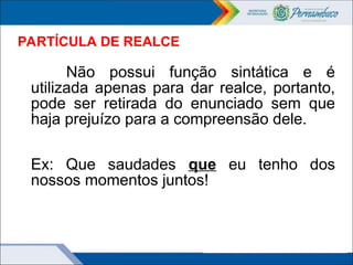PARTÍCULA DE REALCE
Não possui função sintática e é
utilizada apenas para dar realce, portanto,
pode ser retirada do enunciado sem que
haja prejuízo para a compreensão dele.
Ex: Que saudades que eu tenho dos
nossos momentos juntos!
 