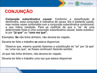CONJUNÇÃO
Conjunção subordinativa causal- Conforme a classificação já
demonstra, essa conjunção é indicativa de causa. Ela é bastante usada,
mas muitas vezes confundida com a conjunção subordinativa condicional;
a que indica condição. Para se certificar de que o “se” de uma
determinada frase é uma conjunção subordinativa causal, basta substituí-
lo por “já que” ou “uma vez que”.
Exemplos: Se não tinha dinheiro, não deveria ter viajado.
Deveria ter feito o trabalho se estava disponível.
Observe que, mesmo quando fazemos a substituição do “se” por “já que”
ou “uma vez que”, as frases continuam fazendo sentido:
Já que não tinha dinheiro, não deveria ter viajado.
Deveria ter feito o trabalho uma vez que estava disponível.
 