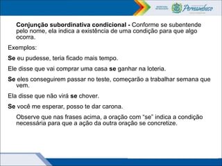 Conjunção subordinativa condicional - Conforme se subentende
pelo nome, ela indica a existência de uma condição para que algo
ocorra.
Exemplos:
Se eu pudesse, teria ficado mais tempo.
Ele disse que vai comprar uma casa se ganhar na loteria.
Se eles conseguirem passar no teste, começarão a trabalhar semana que
vem.
Ela disse que não virá se chover.
Se você me esperar, posso te dar carona.
Observe que nas frases acima, a oração com “se” indica a condição
necessária para que a ação da outra oração se concretize.
 