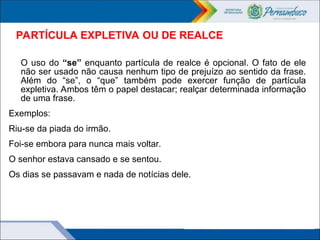 PARTÍCULA EXPLETIVA OU DE REALCE
O uso do “se” enquanto partícula de realce é opcional. O fato de ele
não ser usado não causa nenhum tipo de prejuízo ao sentido da frase.
Além do “se”, o “que” também pode exercer função de partícula
expletiva. Ambos têm o papel destacar; realçar determinada informação
de uma frase.
Exemplos:
Riu-se da piada do irmão.
Foi-se embora para nunca mais voltar.
O senhor estava cansado e se sentou.
Os dias se passavam e nada de notícias dele.
 
