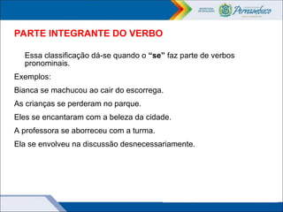 PARTE INTEGRANTE DO VERBO
Essa classificação dá-se quando o “se” faz parte de verbos
pronominais.
Exemplos:
Bianca se machucou ao cair do escorrega.
As crianças se perderam no parque.
Eles se encantaram com a beleza da cidade.
A professora se aborreceu com a turma.
Ela se envolveu na discussão desnecessariamente.
 