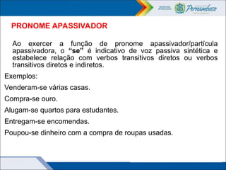 PRONOME APASSIVADOR
Ao exercer a função de pronome apassivador/partícula
apassivadora, o “se” é indicativo de voz passiva sintética e
estabelece relação com verbos transitivos diretos ou verbos
transitivos diretos e indiretos.
Exemplos:
Venderam-se várias casas.
Compra-se ouro.
Alugam-se quartos para estudantes.
Entregam-se encomendas.
Poupou-se dinheiro com a compra de roupas usadas.
 
