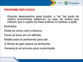 PRONOME REFLEXIVO
Quando desempenha essa função, o “se” faz parte de
verbos pronominais reflexivos, ou seja, de verbos que
indicam que o sujeito da frase praticou e recebeu a ação.
Exemplos:
Giulia se cortou com a tesoura.
Paula se furou em um alfinete.
Natália está se penteando para sair.
O filhote de gato estava se lambendo.
Vanessa já se arrumou para a premiação.
 