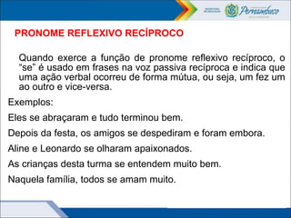PRONOME REFLEXIVO RECÍPROCO
Quando exerce a função de pronome reflexivo recíproco, o
“se” é usado em frases na voz passiva recíproca e indica que
uma ação verbal ocorreu de forma mútua, ou seja, um fez um
ao outro e vice-versa.
Exemplos:
Eles se abraçaram e tudo terminou bem.
Depois da festa, os amigos se despediram e foram embora.
Aline e Leonardo se olharam apaixonados.
As crianças desta turma se entendem muito bem.
Naquela família, todos se amam muito.
 
