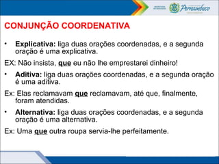 CONJUNÇÃO COORDENATIVA
• Explicativa: liga duas orações coordenadas, e a segunda
oração é uma explicativa.
EX: Não insista, que eu não lhe emprestarei dinheiro!
• Aditiva: liga duas orações coordenadas, e a segunda oração
é uma aditiva.
Ex: Elas reclamavam que reclamavam, até que, finalmente,
foram atendidas.
• Alternativa: liga duas orações coordenadas, e a segunda
oração é uma alternativa.
Ex: Uma que outra roupa servia-lhe perfeitamente.
 