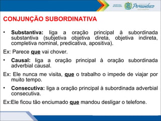 CONJUNÇÃO SUBORDINATIVA
• Substantiva: liga a oração principal à subordinada
substantiva (subjetiva objetiva direta, objetiva indireta,
completiva nominal, predicativa, apositiva).
Ex: Parece que vai chover.
• Causal: liga a oração principal à oração subordinada
adverbial causal.
Ex: Ele nunca me visita, que o trabalho o impede de viajar por
muito tempo.
• Consecutiva: liga a oração principal à subordinada adverbial
consecutiva.
Ex:Ele ficou tão enciumado que mandou desligar o telefone.
 