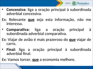 • Concessiva: liga a oração principal à subordinada
adverbial concessiva.
Ex: Relevante que seja esta informação, não me
interessa.
• Comparativa: liga a oração principal à
subordinada adverbial comparativa.
Ex: Viajar de avião é mais prazeroso do que viajar de
carro.
• Final: liga a oração principal à subordinada
adverbial final.
Ex: Vamos torcer, que a economia melhore.
 