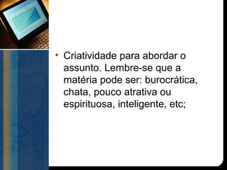 • Criatividade para abordar o
  assunto. Lembre-se que a
  matéria pode ser: burocrática,
  chata, pouco atrativa ou
  espirituosa, inteligente, etc;
 