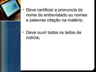 • Deve certificar a pronuncia do
  nome do entrevistado ou nomes
  e palavras citação na matéria;

• Deve ouvir todos os lados da
  notícia;
 