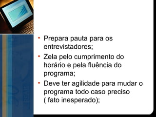 • Prepara pauta para os
  entrevistadores;
• Zela pelo cumprimento do
  horário e pela fluência do
  programa;
• Deve ter agilidade para mudar o
  programa todo caso preciso
  ( fato inesperado);
 