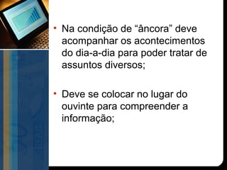 • Na condição de “âncora” deve
  acompanhar os acontecimentos
  do dia-a-dia para poder tratar de
  assuntos diversos;

• Deve se colocar no lugar do
  ouvinte para compreender a
  informação;
 