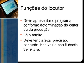 Funções do locutor

• Deve apresentar o programa
  conforme determinação do editor
  ou da produção;
• Lê o roteiro;
• Deve ter clareza, precisão,
  concisão, boa voz e boa fluência
  de leitura;
 