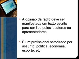 • A opinião da rádio deve ser
  manifestada em texto escrito
  para ser lido pelos locutores ou
  apresentadores;

• É um profissional setorizado por
  assunto: política, economia,
  esporte, etc;
 