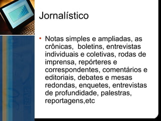 Jornalístico

• Notas simples e ampliadas, as
  crônicas, boletins, entrevistas
  individuais e coletivas, rodas de
  imprensa, repórteres e
  correspondentes, comentários e
  editoriais, debates e mesas
  redondas, enquetes, entrevistas
  de profundidade, palestras,
  reportagens,etc
 