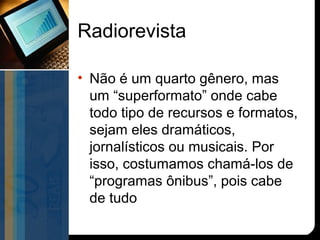 Radiorevista

• Não é um quarto gênero, mas
  um “superformato” onde cabe
  todo tipo de recursos e formatos,
  sejam eles dramáticos,
  jornalísticos ou musicais. Por
  isso, costumamos chamá-los de
  “programas ônibus”, pois cabe
  de tudo
 