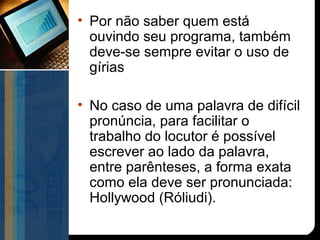 • Por não saber quem está
  ouvindo seu programa, também
  deve-se sempre evitar o uso de
  gírias

• No caso de uma palavra de difícil
  pronúncia, para facilitar o
  trabalho do locutor é possível
  escrever ao lado da palavra,
  entre parênteses, a forma exata
  como ela deve ser pronunciada:
  Hollywood (Róliudi).
 