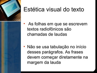 Estética visual do texto

• As folhas em que se escrevem
  textos radiofônicos são
  chamadas de laudas

• Não se usa tabulação no início
  desses parágrafos. As frases
  devem começar diretamente na
  margem da lauda
 