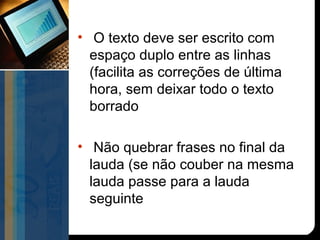 • O texto deve ser escrito com
  espaço duplo entre as linhas
  (facilita as correções de última
  hora, sem deixar todo o texto
  borrado

• Não quebrar frases no final da
  lauda (se não couber na mesma
  lauda passe para a lauda
  seguinte
 