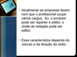 • Atualmente as empresas fazem
  com que o profissional ocupe
  vários cargos. Ex. o produtor
  pode ser repórter e editor; o
  chefe de redação pode ser
  editor;

• Essa característica depende do
  veículo e da direção da rádio;
 