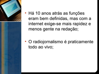 • Há 10 anos atrás as funções
  eram bem definidas, mas com a
  internet exige-se mais rapidez e
  menos gente na redação;

• O radiojornalismo é praticamente
  todo ao vivo;
 
