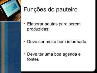 Funções do pauteiro

• Elaborar pautas para serem
  produzidas;

• Deve ser muito bem informado;

• Deve ter uma boa agenda e
  fontes
 
