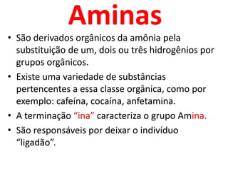 AminasSão derivados orgânicos da amônia pela substituição de um, dois ou três hidrogênios por grupos orgânicos.Existe uma variedade de substâncias pertencentes a essa classe orgânica, como por exemplo: cafeína, cocaína, anfetamina.A terminação “ina” caracteriza o grupo Amina.São responsáveis por deixar o indivíduo “ligadão”.